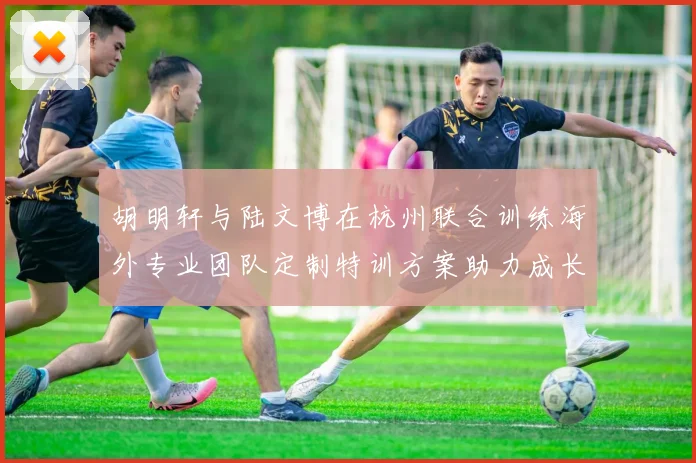胡明轩与陆文博在杭州联合训练海外专业团队定制特训方案助力成长
