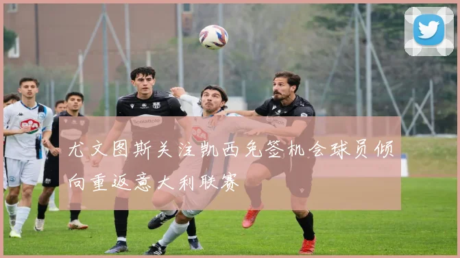 尤文图斯关注凯西免签机会球员倾向重返意大利联赛