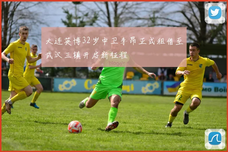 大连英博32岁中卫李昂正式租借至武汉三镇开启新征程