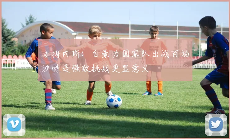 吉梅内斯：自豪为国家队出战百场沙特是强敌挑战更显意义