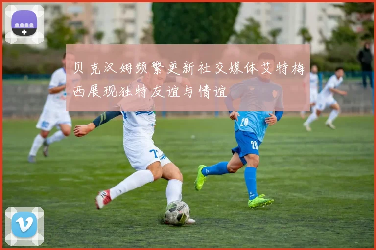 贝克汉姆频繁更新社交媒体艾特梅西展现独特友谊与情谊