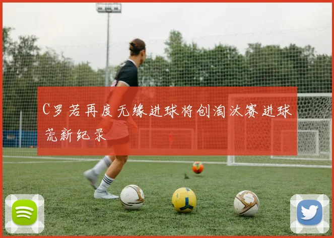 C罗若再度无缘进球将创淘汰赛进球荒新纪录