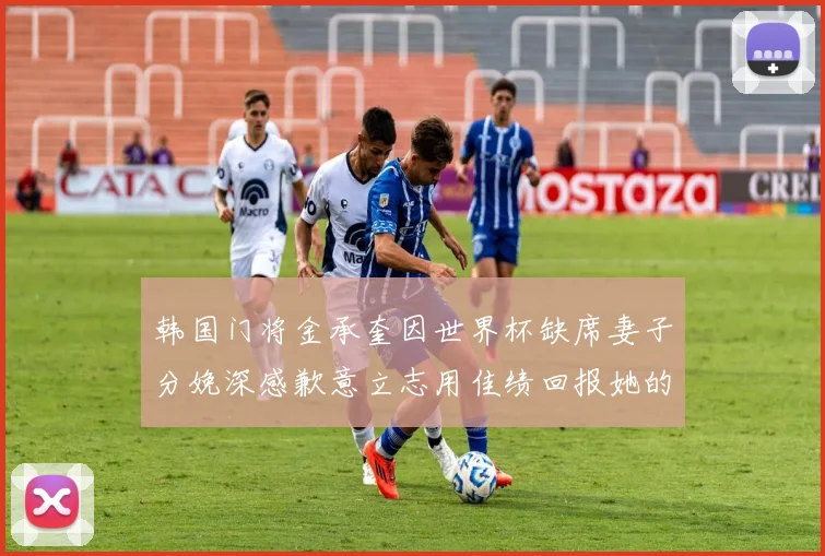 韩国门将金承奎因世界杯缺席妻子分娩深感歉意立志用佳绩回报她的支持