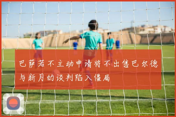 巴萨若不主动申请将不出售巴尔德与新月的谈判陷入僵局