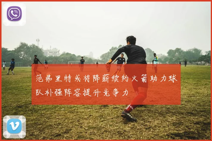 范弗里特或将降薪续约火箭助力球队补强阵容提升竞争力